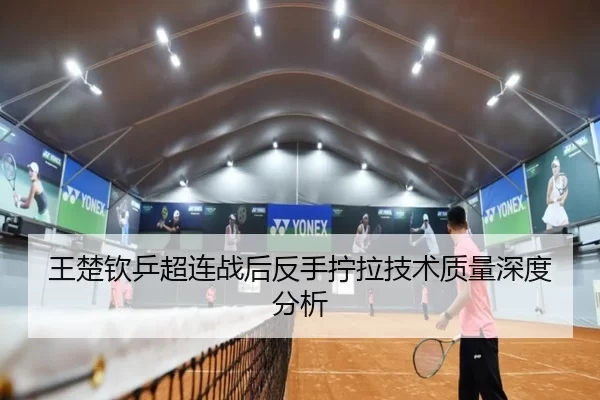 王楚钦乒超连战后反手拧拉技术质量深度分析